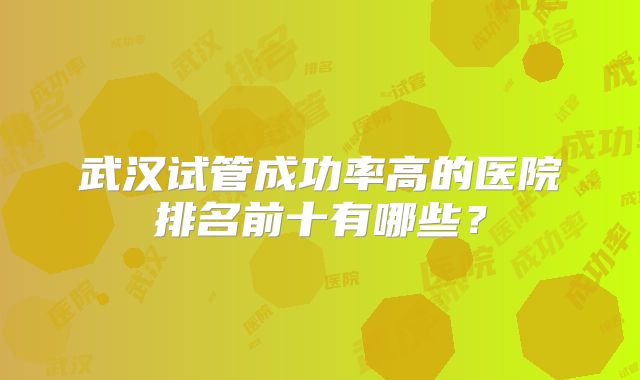 武汉试管成功率高的医院排名前十有哪些?