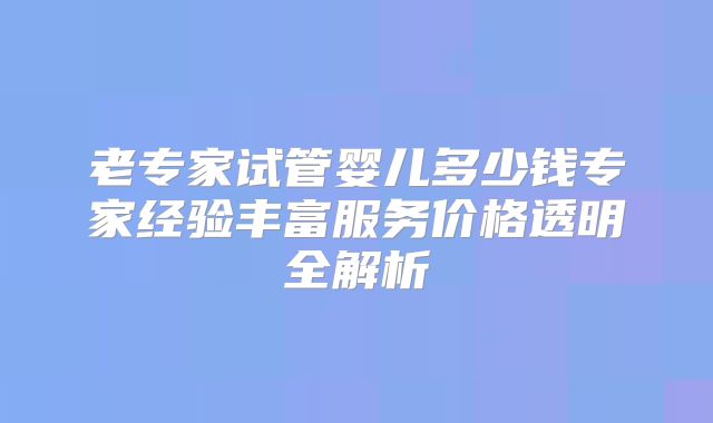 老专家试管婴儿多少钱专家经验丰富服务价格透明全解析