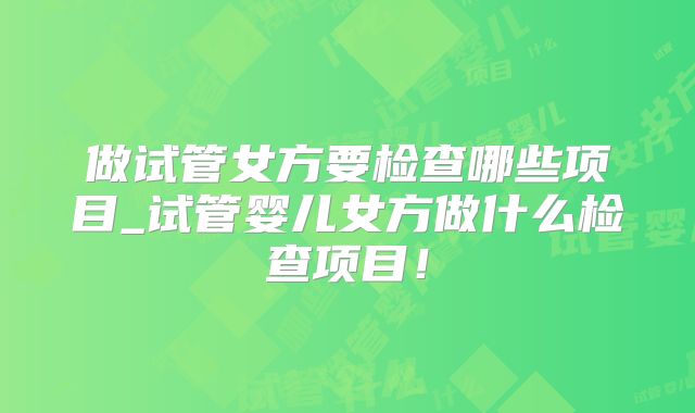 做试管女方要检查哪些项目_试管婴儿女方做什么检查项目！