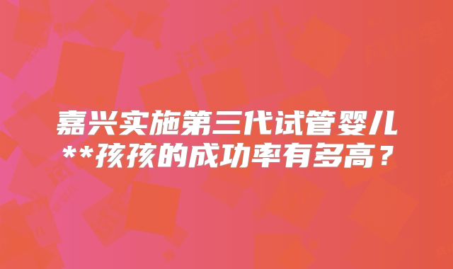 嘉兴实施第三代试管婴儿**孩孩的成功率有多高？