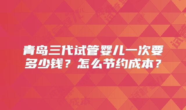 青岛三代试管婴儿一次要多少钱?怎么节约成本?