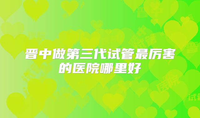 晋中做第三代试管最厉害的医院哪里好