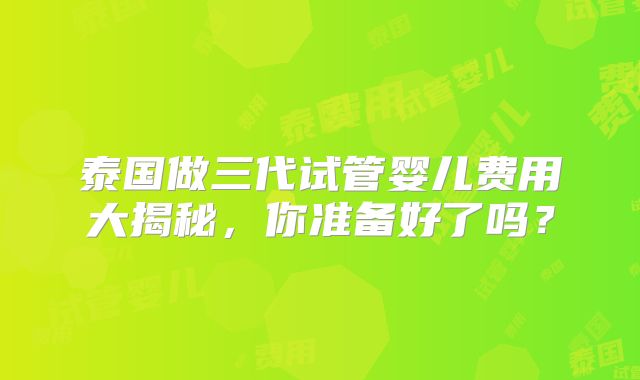 泰国做三代试管婴儿费用大揭秘，你准备好了吗？