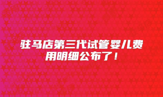 驻马店第三代试管婴儿费用明细公布了！