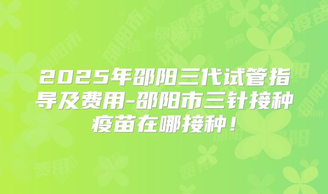 2025年邵阳三代试管指导及费用-邵阳市三针接种疫苗在哪接种！
