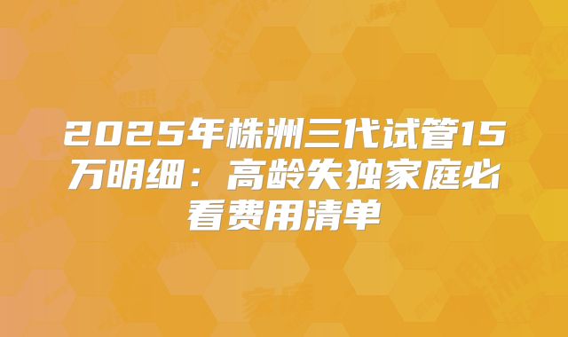 2025年株洲三代试管15万明细:高龄失独家庭必看费用清单