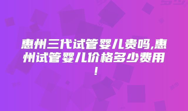 惠州三代试管婴儿贵吗,惠州试管婴儿价格多少费用！