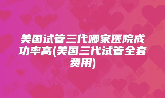 美国试管三代哪家医院成功率高(美国三代试管全套费用)