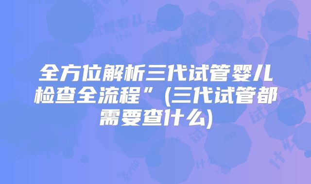 全方位解析三代试管婴儿检查全流程”(三代试管都需要查什么)