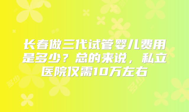 长春做三代试管婴儿费用是多少？总的来说，私立医院仅需10万左右