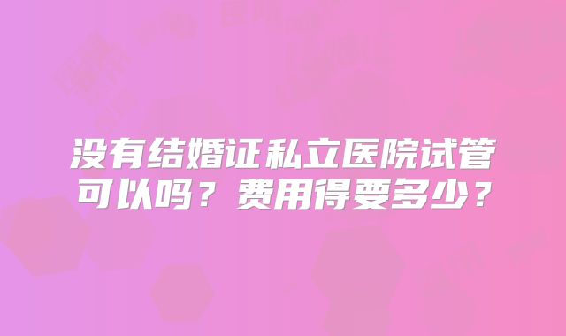 没有结婚证私立医院试管可以吗？费用得要多少？