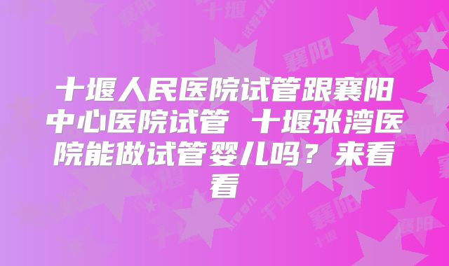 十堰人民医院试管跟襄阳中心医院试管 十堰张湾医院能做试管婴儿吗？来看看
