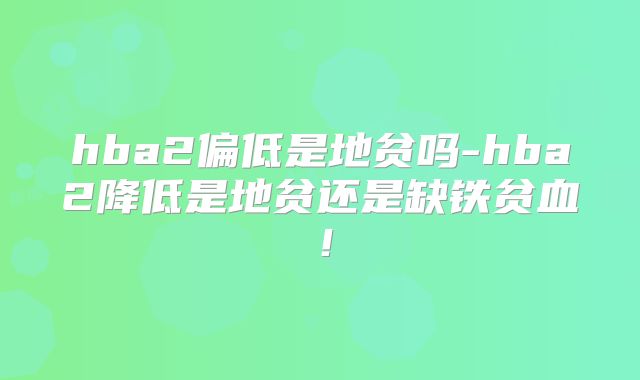hba2偏低是地贫吗-hba2降低是地贫还是缺铁贫血！