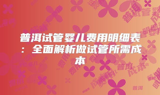 普洱试管婴儿费用明细表：全面解析做试管所需成本