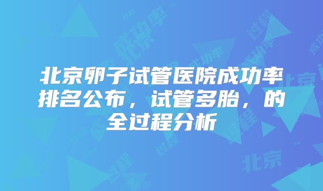 北京卵子试管医院成功率排名公布，试管多胎，的全过程分析