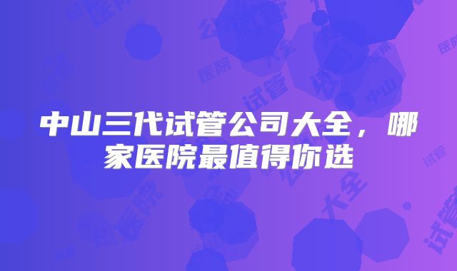 中山三代试管公司大全，哪家医院最值得你选