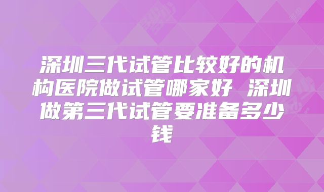 深圳三代试管比较好的机构医院做试管哪家好 深圳做第三代试管要准备多少钱
