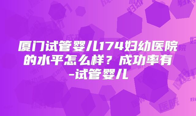 厦门试管婴儿174妇幼医院的水平怎么样？成功率有-试管婴儿