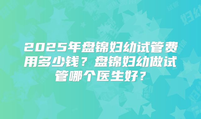 2025年盘锦妇幼试管费用多少钱？盘锦妇幼做试管哪个医生好？