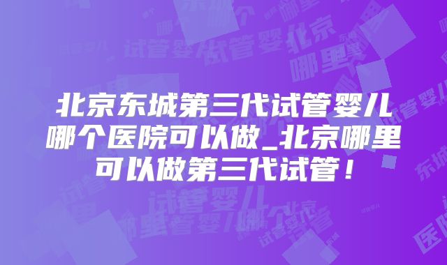 北京东城第三代试管婴儿哪个医院可以做_北京哪里可以做第三代试管！