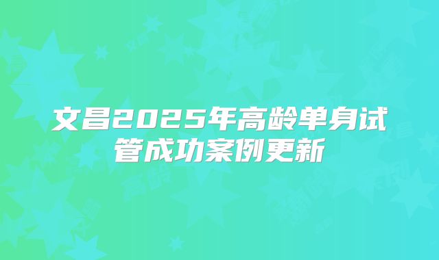 文昌2025年高龄单身试管成功案例更新