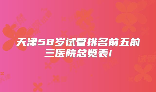 天津58岁试管排名前五前三医院总览表!