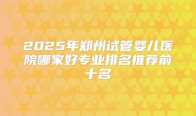 2025年郑州试管婴儿医院哪家好专业排名推荐前十名