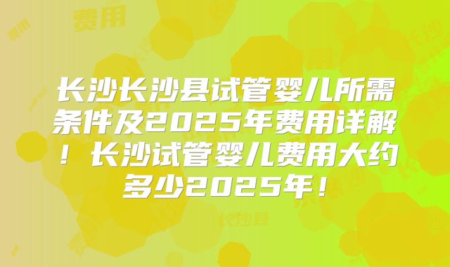 长沙长沙县试管婴儿所需条件及2025年费用详解！长沙试管婴儿费用大约多少2025年！