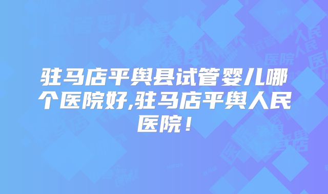 驻马店平舆县试管婴儿哪个医院好,驻马店平舆人民医院！