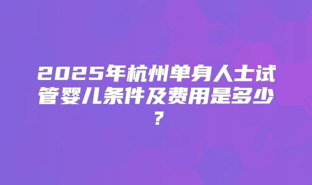 2025年杭州单身人士试管婴儿条件及费用是多少?