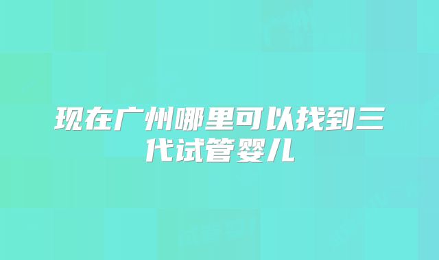 现在广州哪里可以找到三代试管婴儿