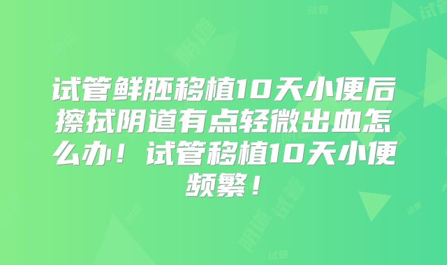 试管鲜胚移植10天小便后擦拭阴道有点轻微出血怎么办！试管移植10天小便频繁！