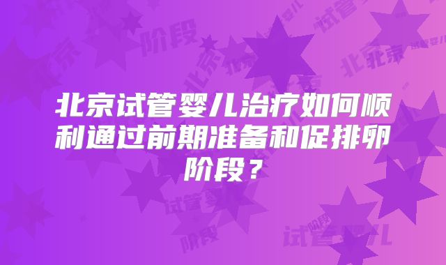 北京试管婴儿治疗如何顺利通过前期准备和促排卵阶段？