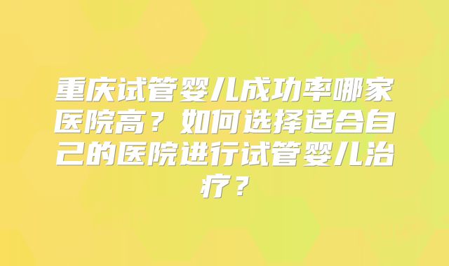 重庆试管婴儿成功率哪家医院高？如何选择适合自己的医院进行试管婴儿治疗？