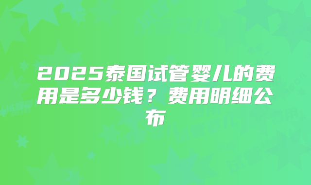 2025泰国试管婴儿的费用是多少钱？费用明细公布