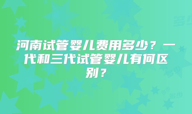 河南试管婴儿费用多少？一代和三代试管婴儿有何区别？