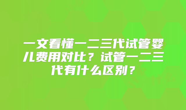 一文看懂一二三代试管婴儿费用对比？试管一二三代有什么区别？