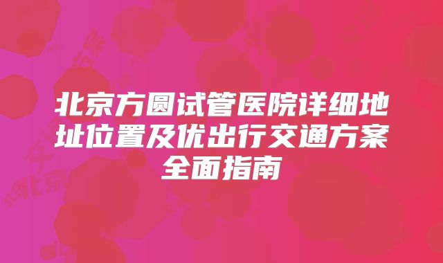 北京方圆试管医院详细地址位置及优出行交通方案全面指南