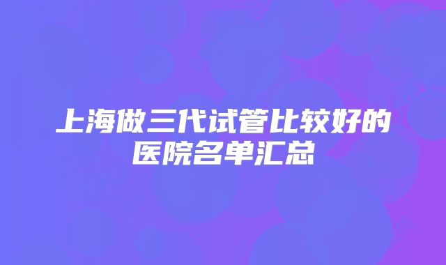 上海做三代试管比较好的医院名单汇总