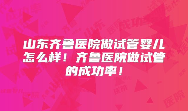 山东齐鲁医院做试管婴儿怎么样！齐鲁医院做试管的成功率！