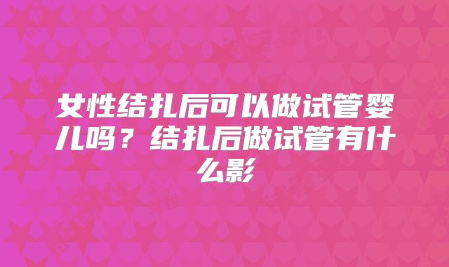 女性结扎后可以做试管婴儿吗？结扎后做试管有什么影