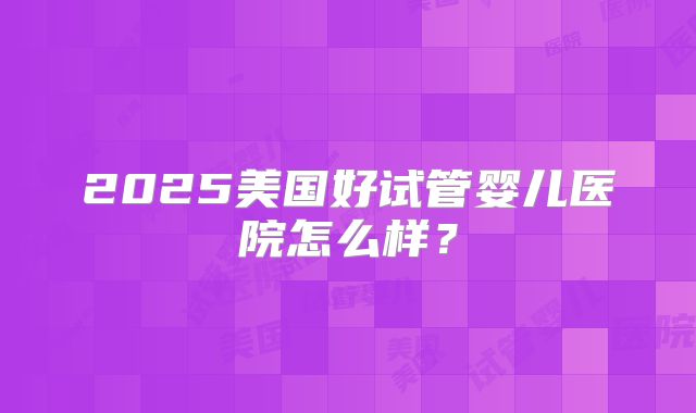 2025美国好试管婴儿医院怎么样？