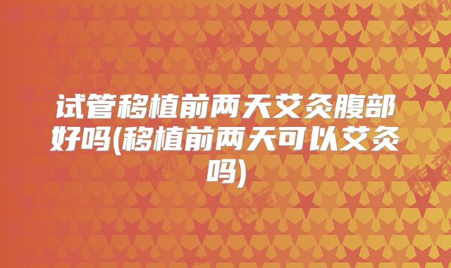 试管移植前两天艾灸腹部好吗(移植前两天可以艾灸吗)