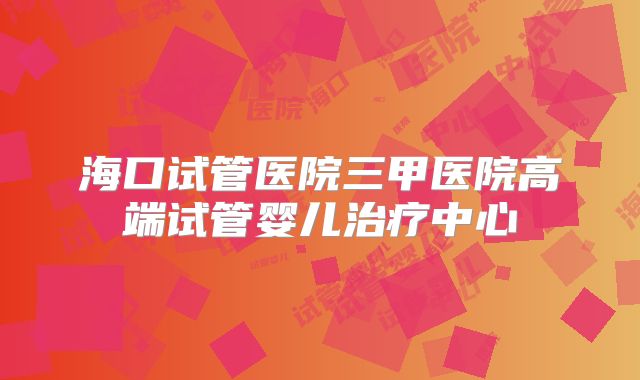 海口试管医院三甲医院高端试管婴儿治疗中心
