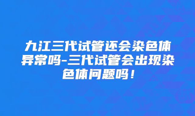 九江三代试管还会染色体异常吗-三代试管会出现染色体问题吗！