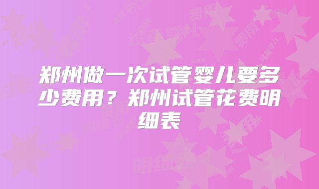 郑州做一次试管婴儿要多少费用？郑州试管花费明细表