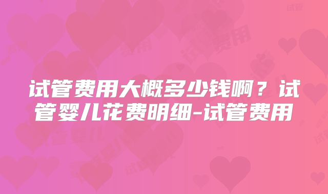 试管费用大概多少钱啊？试管婴儿花费明细-试管费用