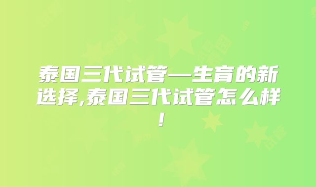 泰国三代试管—生育的新选择,泰国三代试管怎么样！