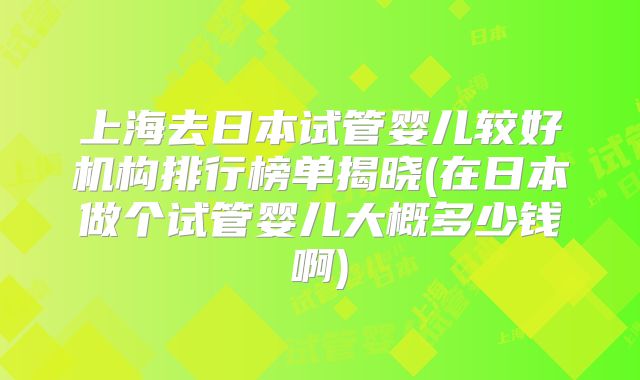 上海去日本试管婴儿较好机构排行榜单揭晓(在日本做个试管婴儿大概多少钱啊)