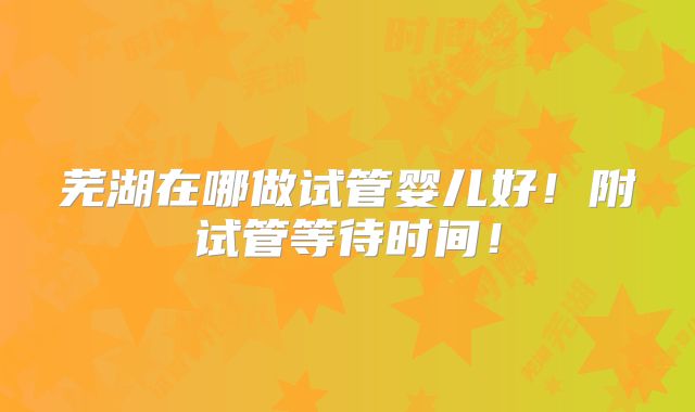 芜湖在哪做试管婴儿好!附试管等待时间!